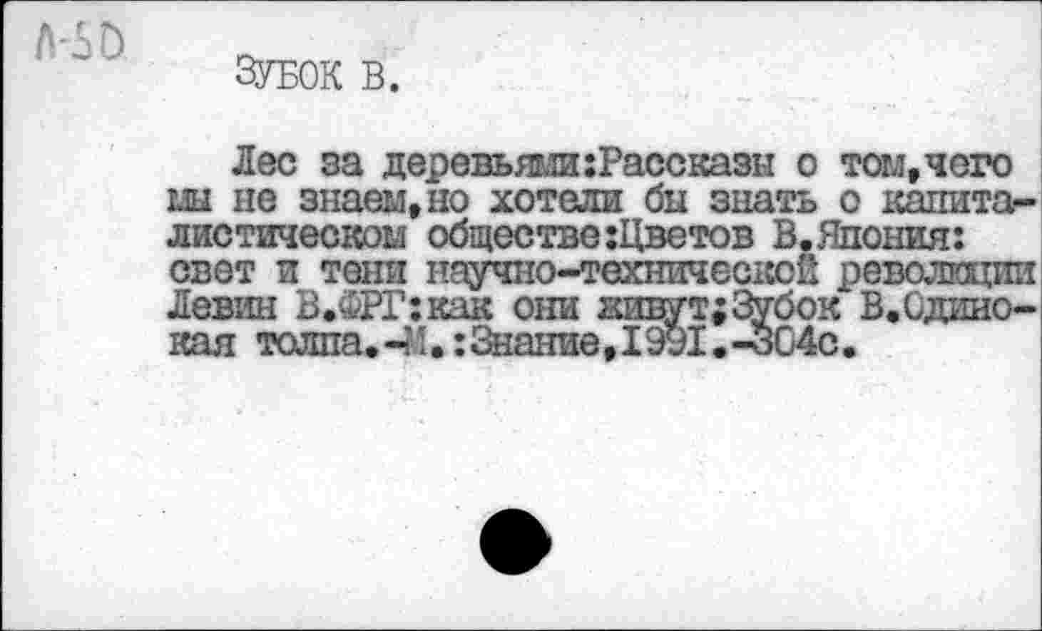 ﻿Зубок в.
Лес за деревьями:Рассказы о том, чего ш не знаем, но хотели бы знать о капиталистическом обществе:Цветов В.Япония: свет и тени научно-технической революции Левин В.ФРГ:как они нивут;Зубок В.Одинокая толпа.-М•:Знание,I991.-304с.